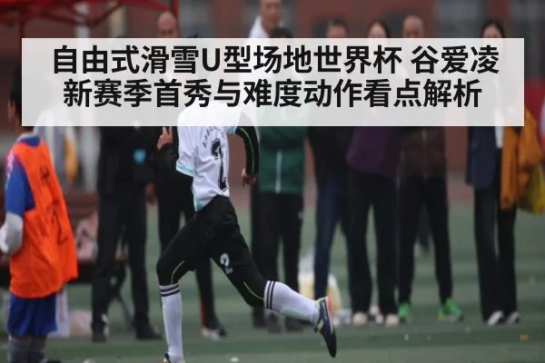 自由式滑雪U型场地世界杯 谷爱凌新赛季首秀与难度动作看点解析