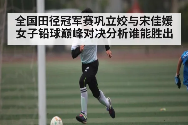全国田径冠军赛巩立姣与宋佳媛女子铅球巅峰对决分析谁能胜出