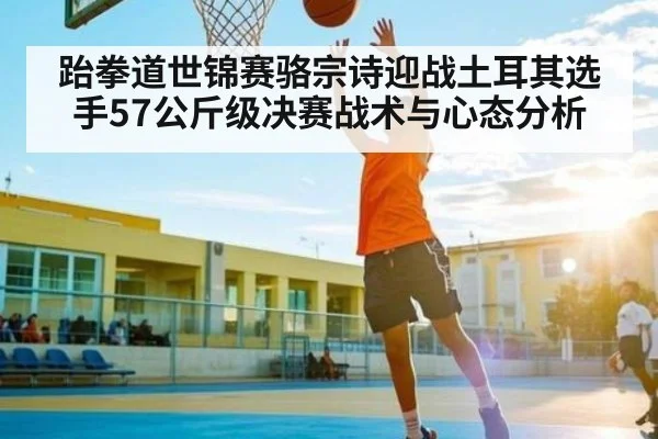 跆拳道世锦赛骆宗诗迎战土耳其选手57公斤级决赛战术与心态分析