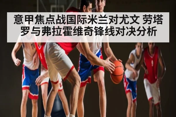 意甲焦点战国际米兰对尤文 劳塔罗与弗拉霍维奇锋线对决分析